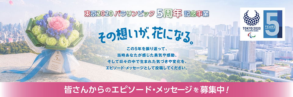 東京2020パラリンピック5周年記念事業 その想いが、花になる。 皆さんからのエピソード・メッセージを募集中！
